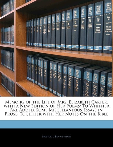 Memoirs of the Life of Mrs. Elizabeth Carter, with a New Edition of Her Poems: To Whither Are Added, Some Miscellaneous Essays in Prose, Together with Her Notes On the Bible
