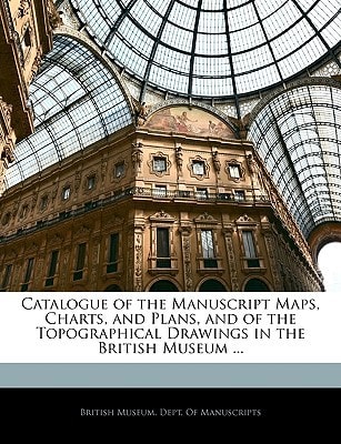 Catalogue of the Manuscript Maps, Charts, and Plans, and of the Topographical Drawings in the British Museum ...