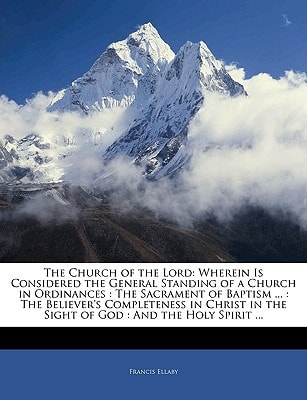 The Church of the Lord: Wherein Is Considered the General Standing of a Church in Ordinances : The Sacrament of Baptism ... : The Believer's ... in the Sight of God : And the Holy Spirit ...