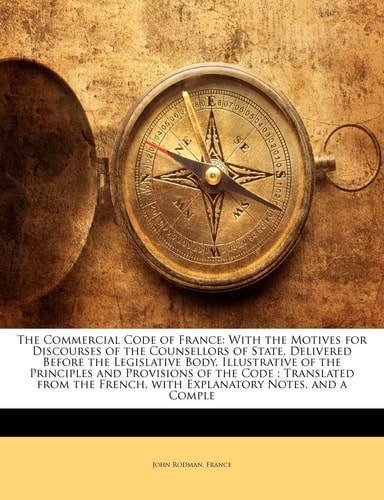 The Commercial Code of France: With the Motives for Discourses of the Counsellors of State, Delivered Before the Legislative Body, Illustrative of the ... French, with Explanatory Notes, and a Comple