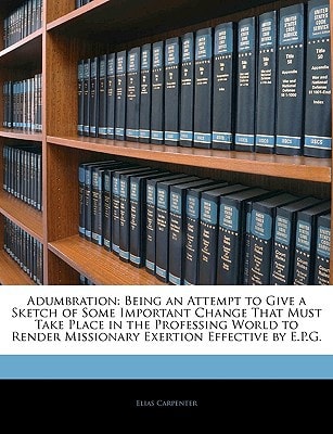 Adumbration: Being an Attempt to Give a Sketch of Some Important Change That Must Take Place in the Professing World to Render Missionary Exertion Effective by E.P.G.