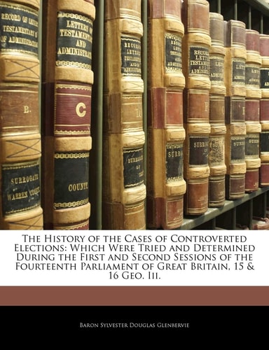 The History of the Cases of Controverted Elections: Which Were Tried and Determined During the First and Second Sessions of the Fourteenth Parliament of Great Britain, 15 & 16 Geo. III.