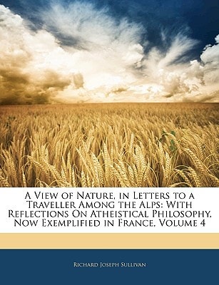 A View of Nature, in Letters to a Traveller Among the Alps: With Reflections On Atheistical Philosophy, Now Exemplified in France, Volume 4