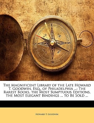 The Magnificent Library of the Late Howard T. Goodwin, Esq., of Philadelphia ...: The Rarest Books, the Most Sumptuous Editions, the Most Elegant Bindings ... to Be Sold ...