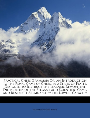 Practical Chess Grammar: Or, an Introduction to the Royal Game of Chess, in a Series of Plates. Designed to Instruct the Learner, Remove the ... Render It Attainable by the Lowest Capacity