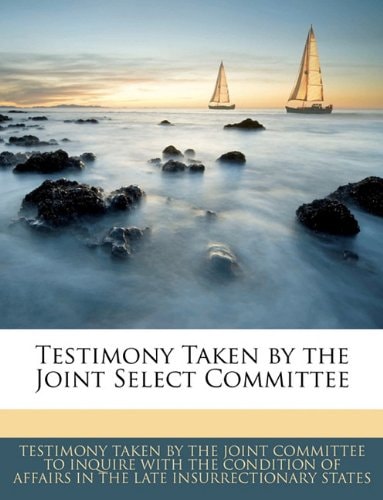 Testimony Taken by the Joint Select Committee