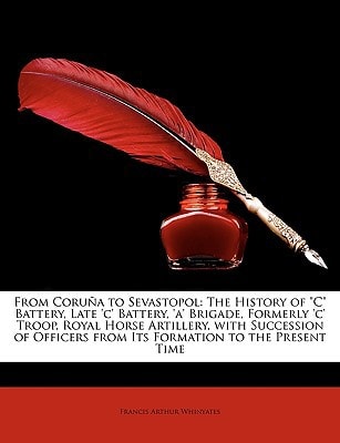 From Coruña to Sevastopol: The History of "C" Battery, Late 'c' Battery, 'a' Brigade, Formerly 'c' Troop, Royal Horse Artillery, with Succession of Officers from Its Formation to the Present Time