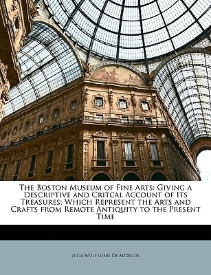 The Boston Museum of Fine Arts: Giving a Descriptive and Critcal Account of Its Treasures; Which Represent the Arts and Crafts from Remote Antiquity to the Present Time
