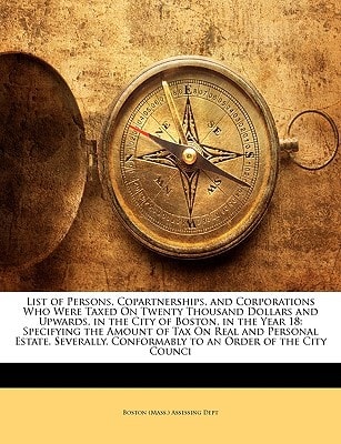 List of Persons, Copartnerships, and Corporations Who Were Taxed On Twenty Thousand Dollars and Upwards, in the City of Boston, in the Year 18: ... Conformably to an Order of the City Counci