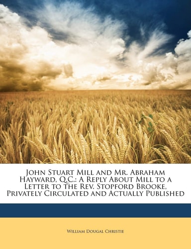 John Stuart Mill and Mr. Abraham Hayward, Q.C.: A Reply About Mill to a Letter to the Rev. Stopford Brooke, Privately Circulated and Actually Published