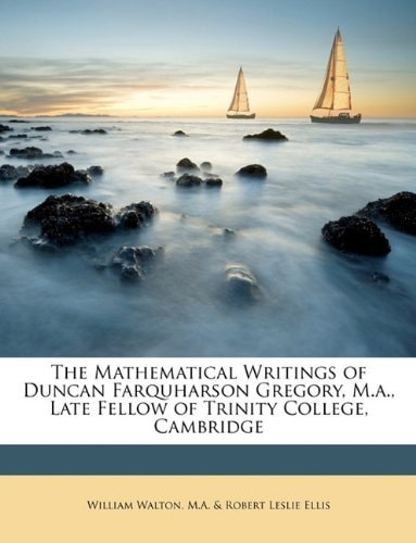 The Mathematical Writings of Duncan Farquharson Gregory, M.a., Late Fellow of Trinity College, Cambridge