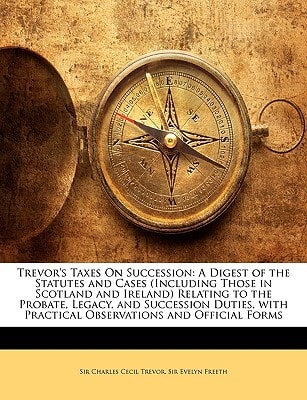 Trevor's Taxes On Succession: A Digest of the Statutes and Cases (Including Those in Scotland and Ireland) Relating to the Probate, Legacy, and ... Practical Observations and Official Forms