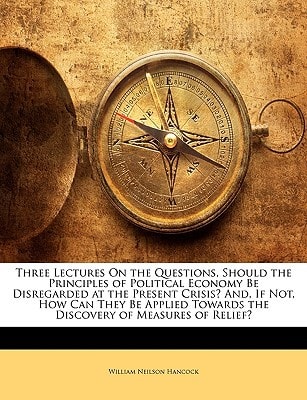 Three Lectures on the Questions, Should the Principles of Political Economy Be Disregarded at the Present Crisis? And, If Not, How Can They Be Applied Towards the Discovery of Measures of Relief?