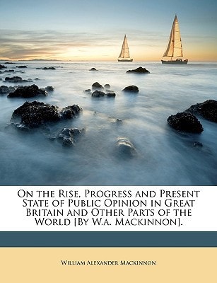 On the Rise, Progress and Present State of Public Opinion in Great Britain and Other Parts of the World [By W.a. Mackinnon].