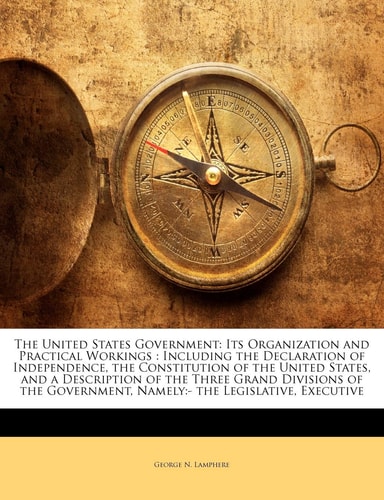 The United States Government: Its Organization and Practical Workings : Including the Declaration of Independence, the Constitution of the United ... Namely:- the Legislative, Executive