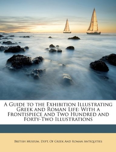 A Guide to the Exhibition Illustrating Greek and Roman Life: With a Frontispiece and Two Hundred and Forty-Two Illustrations