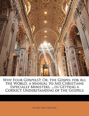 Why Four Gospels?: Or, the Gospel for All the World. a Manual to Aid Christians Especially Ministers, ...In Getting a Correct Understanding of the Gospels
