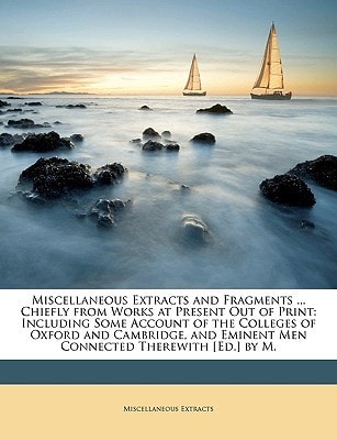 Miscellaneous Extracts and Fragments ... Chiefly from Works at Present Out of Print: Including Some Account of the Colleges of Oxford and Cambridge, and Eminent Men Connected Therewith [Ed.] by M.