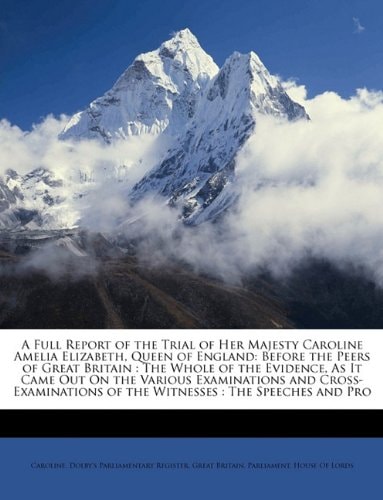 A Full Report of the Trial of Her Majesty Caroline Amelia Elizabeth, Queen of England: Before the Peers of Great Britain : The Whole of the Evidence, ... of the Witnesses : The Speeches and Pro