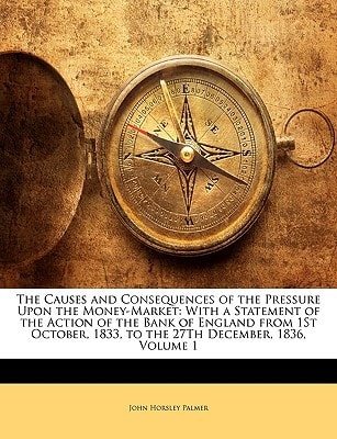 The Causes and Consequences of the Pressure Upon the Money-Market: With a Statement of the Action of the Bank of England from 1St October, 1833, to the 27Th December, 1836, Volume 1