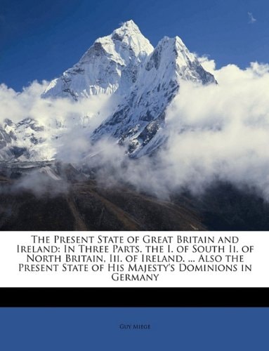 The Present State of Great Britain and Ireland: In Three Parts. the I. of South Ii. of North Britain, Iii. of Ireland. ... Also the Present State of His Majesty's Dominions in Germany