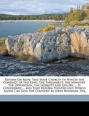 Reform Or Ruin: Take Your Choice!: In Which the Conduct of the King: The Parliament, the Ministry, the Opposition, the Nobility and Gentry, ... Is ... Can Save the Country! by John Bowdler, Esq