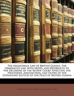 The Magisterial Law of British Guiana: The Ordinance Law, with Notes, and References to the Decisions of the Review Court Affecting the Procedure, ... Justices of the Peace of British Guiana