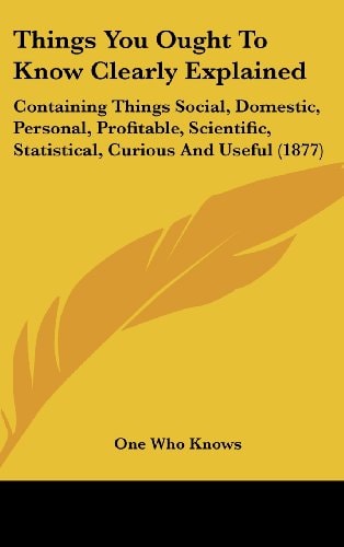 Things You Ought To Know Clearly Explained: Containing Things Social, Domestic, Personal, Profitable, Scientific, Statistical, Curious And Useful (1877)