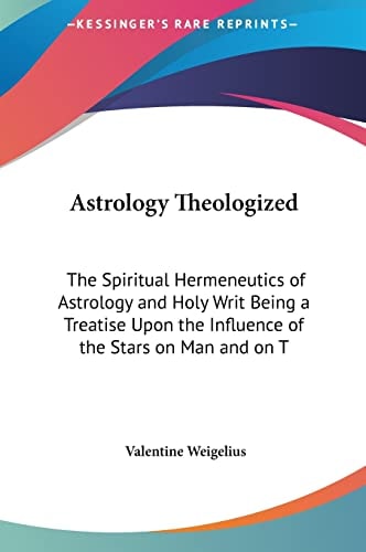 Astrology Theologized: The Spiritual Hermeneutics of Astrology and Holy Writ Being a Treatise Upon the Influence of the Stars on Man and on T