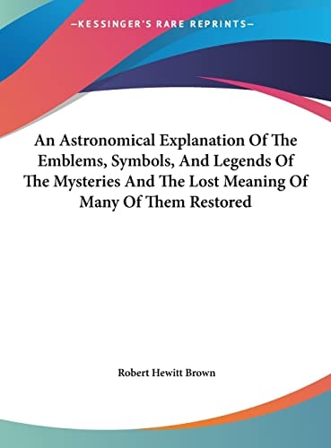 An Astronomical Explanation Of The Emblems, Symbols, And Legends Of The Mysteries And The Lost Meaning Of Many Of Them Restored