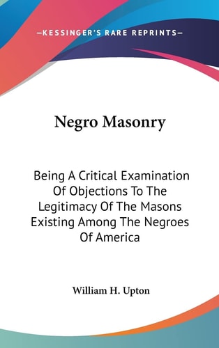 Negro Masonry: Being A Critical Examination Of Objections To The Legitimacy Of The Masons Existing Among The Negroes Of America