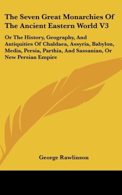 The Seven Great Monarchies Of The Ancient Eastern World V3: Or The History, Geography, And Antiquities Of Chaldaea, Assyria, Babylon, Media, Persia, Parthia, And Sassanian, Or New Persian Empire