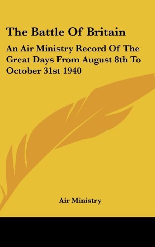 The Battle Of Britain: An Air Ministry Record Of The Great Days From August 8th To October 31st 1940