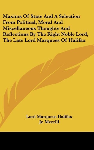 Maxims Of State And A Selection From Political, Moral And Miscellaneous Thoughts And Reflections By The Right Noble Lord, The Late Lord Marquess Of Halifax