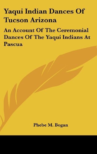 Yaqui Indian Dances Of Tucson Arizona: An Account Of The Ceremonial Dances Of The Yaqui Indians At Pascua