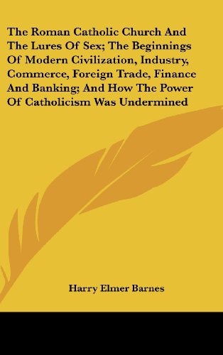 The Roman Catholic Church And The Lures Of Sex; The Beginnings Of Modern Civilization, Industry, Commerce, Foreign Trade, Finance And Banking; And How The Power Of Catholicism Was Undermined