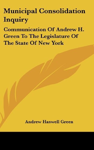 Municipal Consolidation Inquiry: Communication Of Andrew H. Green To The Legislature Of The State Of New York