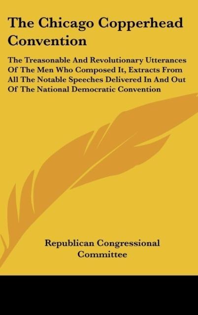 The Chicago Copperhead Convention: The Treasonable And Revolutionary Utterances Of The Men Who Composed It, Extracts From All The Notable Speeches Delivered In And Out Of The National Democratic Convention