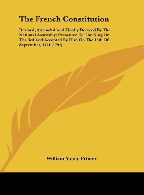 The French Constitution: Revised, Amended And Finally Decreed By The National Assembly; Presented To The King On The 3rd And Accepted By Him On The 13th Of September, 1791 (1791)