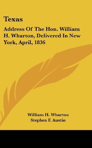 Texas: Address Of The Hon. William H. Wharton, Delivered In New York, April, 1836: Also, Address Of The Hon. Stephen F. Austin, Delivered March, 1836 (1922)