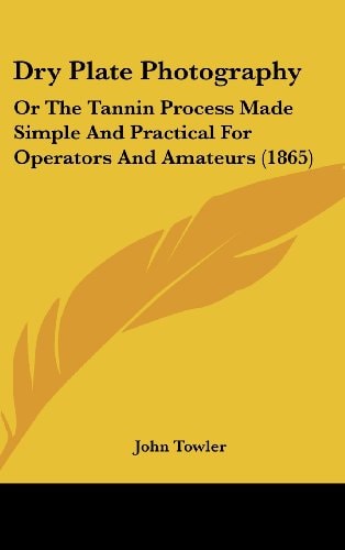 Dry Plate Photography: Or the Tannin Process Made Simple and Practical for Operators and Amateurs (1865)