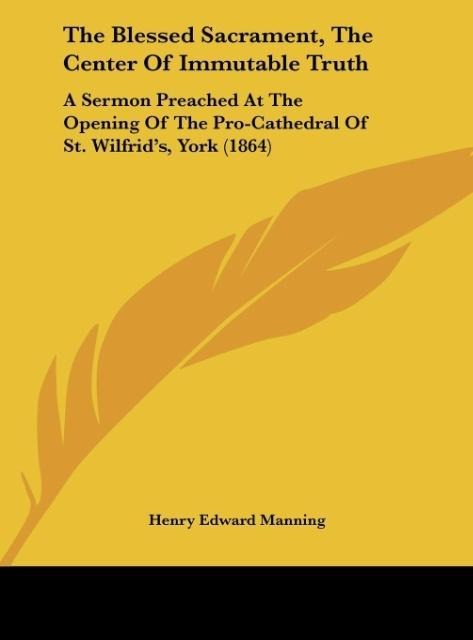 The Blessed Sacrament, The Center Of Immutable Truth: A Sermon Preached At The Opening Of The Pro-Cathedral Of St. Wilfrids, York (1864)
