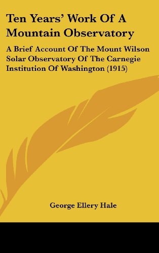 Ten Years' Work Of A Mountain Observatory: A Brief Account Of The Mount Wilson Solar Observatory Of The Carnegie Institution Of Washington (1915)