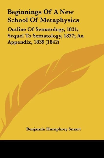 Beginnings Of A New School Of Metaphysics: Outline Of Sematology, 1831; Sequel To Sematology, 1837; An Appendix, 1839 (1842)