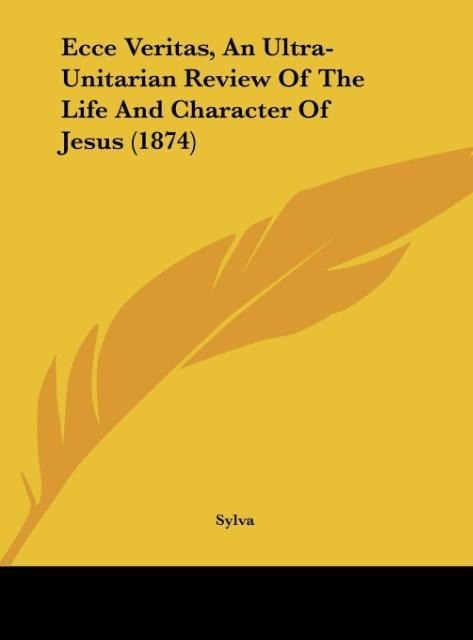 Ecce Veritas, An Ultra-Unitarian Review Of The Life And Character Of Jesus (1874)