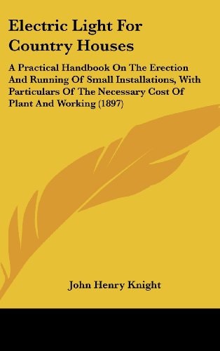 Electric Light For Country Houses: A Practical Handbook On The Erection And Running Of Small Installations, With Particulars Of The Necessary Cost Of Plant And Working (1897)