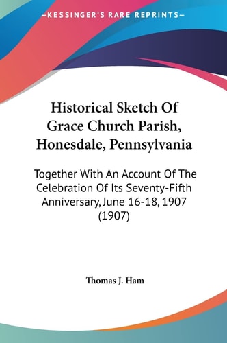 Historical Sketch Of Grace Church Parish, Honesdale, Pennsylvania: Together With An Account Of The Celebration Of Its Seventy-Fifth Anniversary, June 16-18, 1907 (1907)