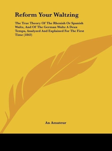 Reform Your Waltzing: The True Theory Of The Rhenish Or Spanish Waltz, And Of The German Waltz A Deux Temps, Analyzed And Explained For The First Time (1843)