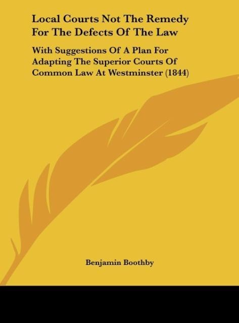 Local Courts Not The Remedy For The Defects Of The Law: With Suggestions Of A Plan For Adapting The Superior Courts Of Common Law At Westminster (1844)