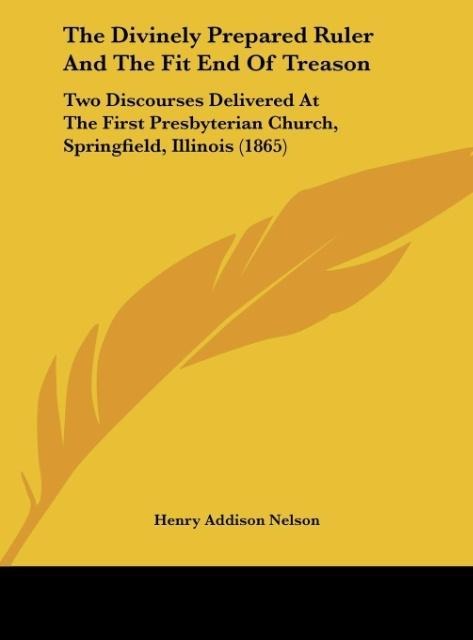 The Divinely Prepared Ruler And The Fit End Of Treason: Two Discourses Delivered At The First Presbyterian Church, Springfield, Illinois (1865)